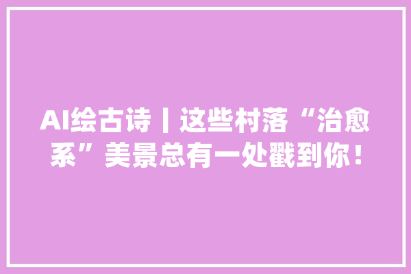 AI绘古诗丨这些村落“治愈系”美景总有一处戳到你！_村_庄田
