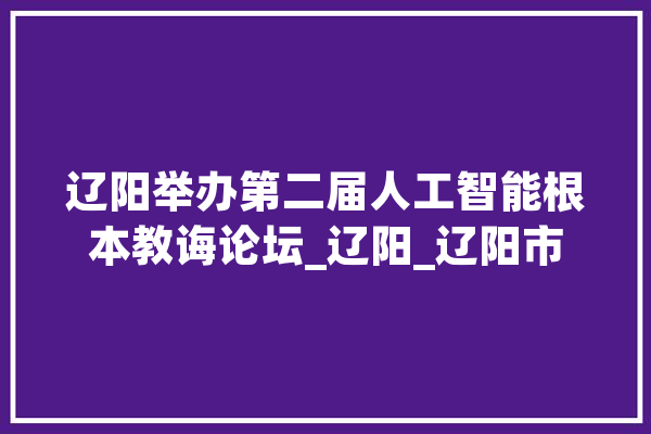 辽阳举办第二届人工智能根本教诲论坛_辽阳_辽阳市