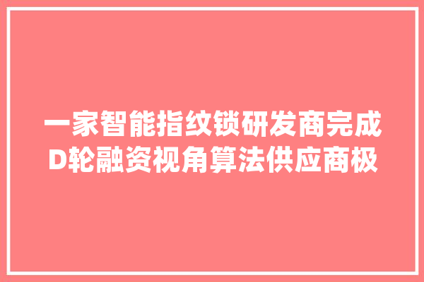 一家智能指纹锁研发商完成D轮融资视角算法供应商极视角完成计策轮融资｜投资速递_微软_融资