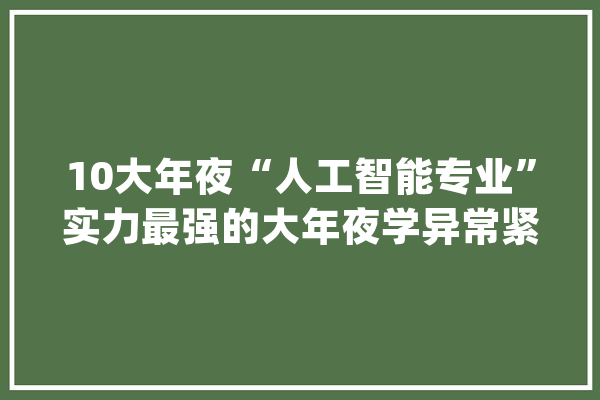 10大年夜“人工智能专业”实力最强的大年夜学异常紧缺人才未来前景好_人工智能_专业 AI简讯