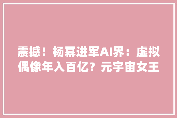 震撼！杨幂进军AI界：虚拟偶像年入百亿？元宇宙女王出身_这是_操作 科技快讯