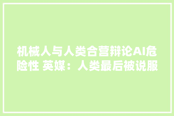 机械人与人类合营辩论AI危险性 英媒：人类最后被说服了_人工智能_不雅观