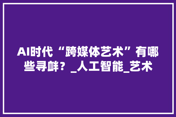 AI时代“跨媒体艺术”有哪些寻衅？_人工智能_艺术 AI简讯