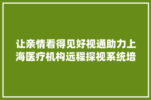 让亲情看得见好视通助力上海医疗机构远程探视系统培植_医疗_患者