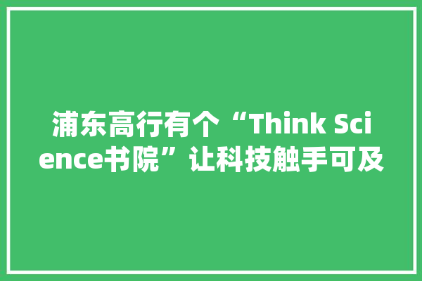 浦东高行有个“Think Science书院”让科技触手可及_书院_社区