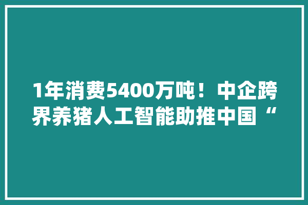 1年消费5400万吨！中企跨界养猪人工智能助推中国“猪肉事业”_猪肉_人工智能 云服务