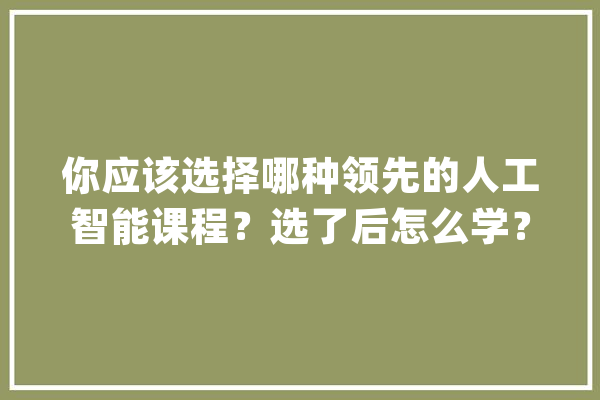 你应该选择哪种领先的人工智能课程？选了后怎么学？_课程_深度