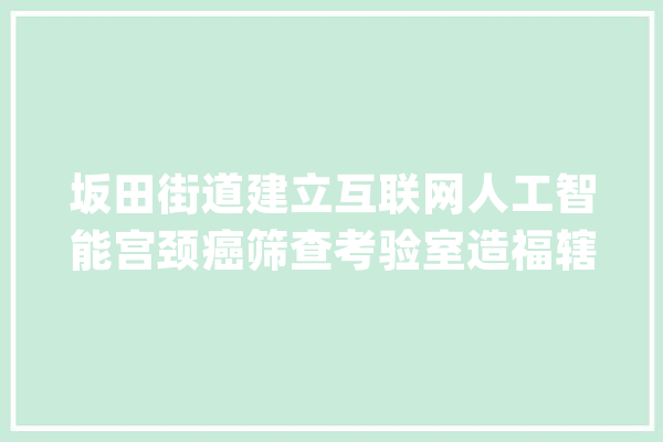 坂田街道建立互联网人工智能宫颈癌筛查考验室造福辖区4.1万女性_宫颈癌_筛查 绘影字幕
