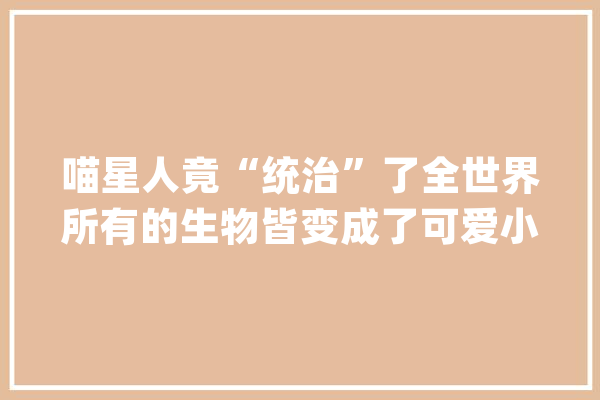 喵星人竟“统治”了全世界所有的生物皆变成了可爱小猫？_主子_你想