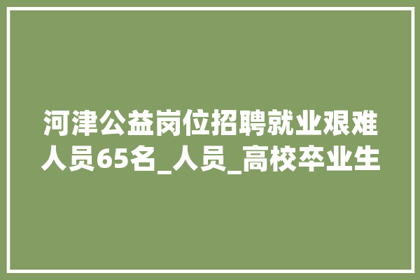 河津公益岗位招聘就业艰难人员65名_人员_高校卒业生 AI简讯