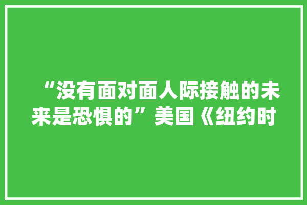 “没有面对面人际接触的未来是恐惧的”美国《纽约时报》：人工智能无法排遣人类的孤独_孤单_机械人 智能问答
