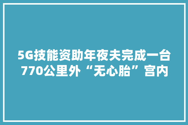 5G技能资助年夜夫完成一台770公里外“无心胎”宫内手术_手术_胎儿