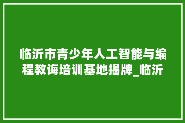 临沂市青少年人工智能与编程教诲培训基地揭牌_临沂市_青少年
