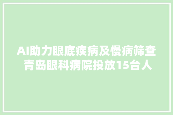AI助力眼底疾病及慢病筛查 青岛眼科病院投放15台人工智能眼底影像设备赋能基层眼科_眼病_眼科 智能助手