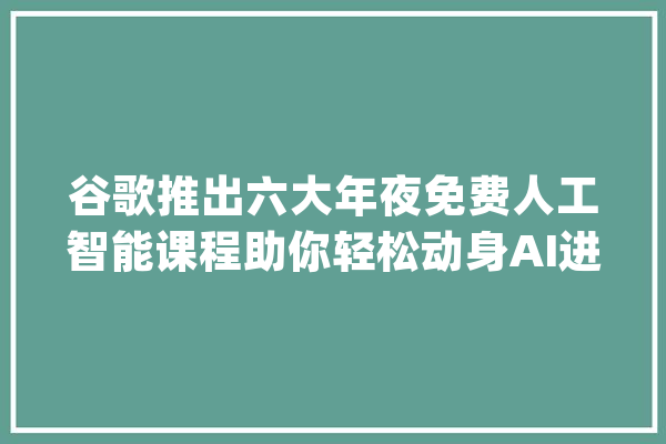 谷歌推出六大年夜免费人工智能课程助你轻松动身AI进修之旅_模子_课程