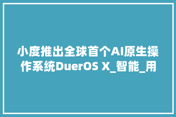 小度推出全球首个AI原生操作系统DuerOS X_智能_用户 AI快讯
