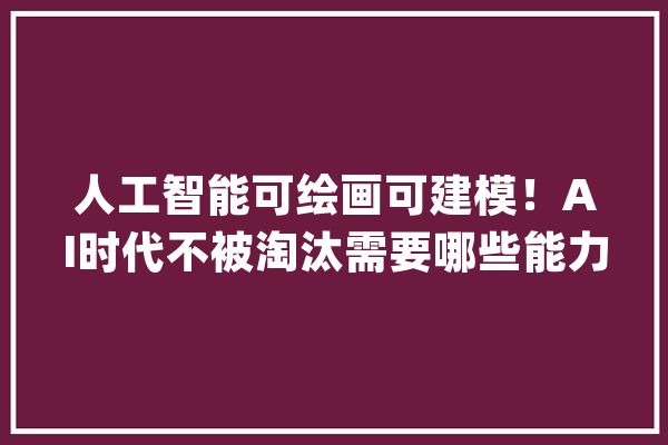 人工智能可绘画可建模！AI时代不被淘汰需要哪些能力？_人工智能_才能