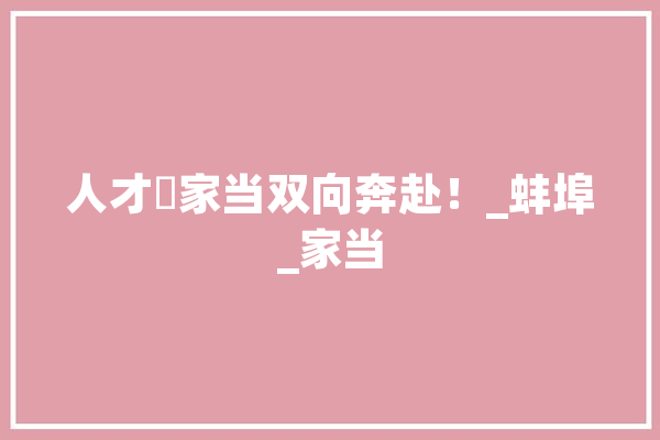 人才⇌家当双向奔赴！_蚌埠_家当