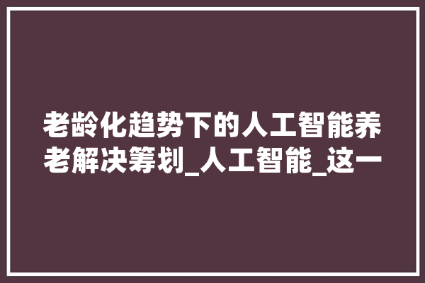 老龄化趋势下的人工智能养老解决筹划_人工智能_这一