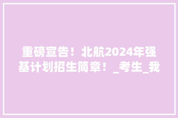 重磅宣告！北航2024年强基计划招生简章！_考生_我校