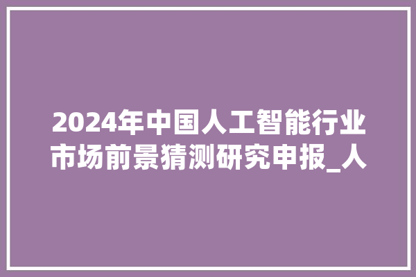 2024年中国人工智能行业市场前景猜测研究申报_人工智能_家当 智能问答