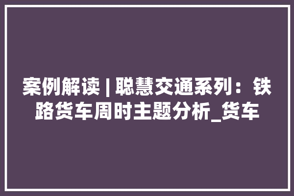 案例解读 | 聪慧交通系列：铁路货车周时主题分析_货车_相干 文字写作