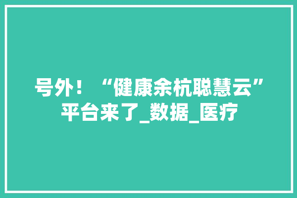 号外！“健康余杭聪慧云”平台来了_数据_医疗