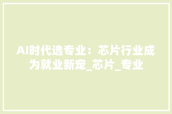 AI时代选专业：芯片行业成为就业新宠_芯片_专业 AI快讯