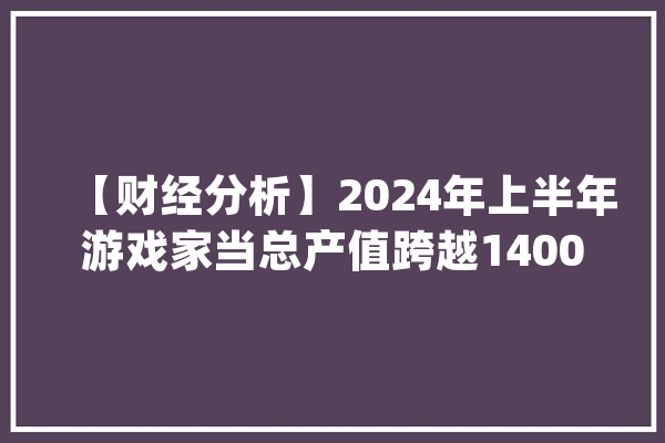 【财经分析】2024年上半年游戏家当总产值跨越1400亿元 “AI+游戏”激发家当新动力_游戏_家当 智能写作