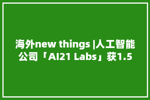 海外new things |人工智能公司「AI21 Labs」获1.55亿美元C轮融资将用于技能研发_人工智能_公司 计算机