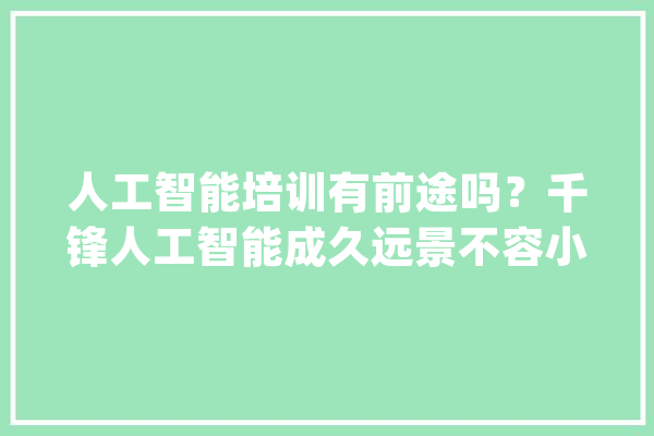 人工智能培训有前途吗？千锋人工智能成久远景不容小觑！_人工智能_学员 AI简讯