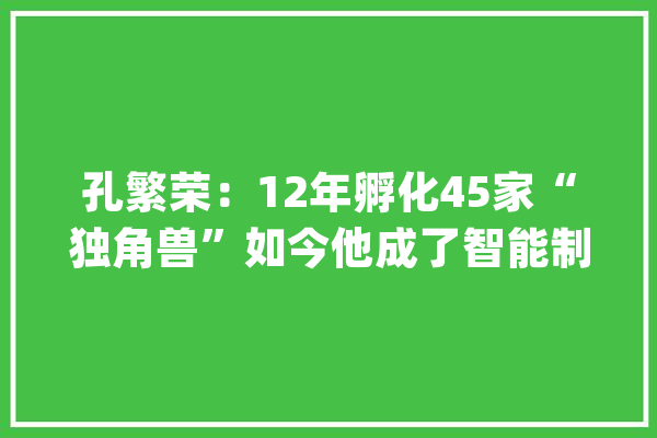 孔繁荣：12年孵化45家“独角兽”如今他成了智能制造的“全科年夜夫”｜新征程新奋斗_繁华_技巧