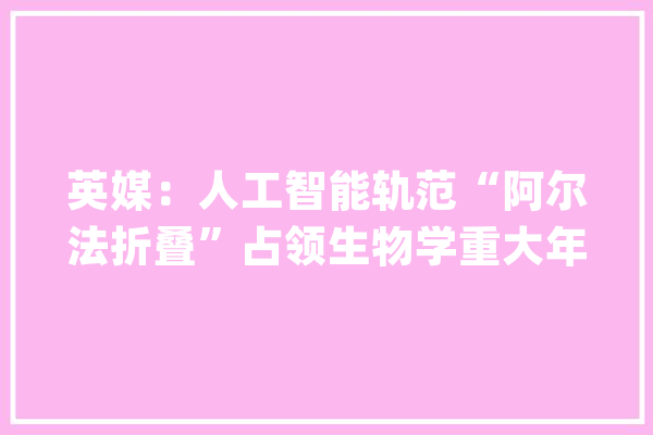 英媒：人工智能轨范“阿尔法折叠”占领生物学重大年夜难题_卵白质_阿尔法