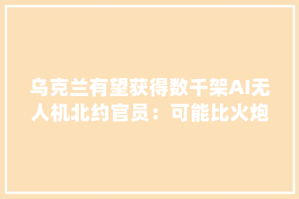 乌克兰有望获得数千架AI无人机北约官员：可能比火炮效果更好_乌克兰_无人机