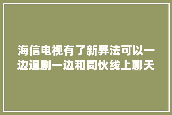 海信电视有了新弄法可以一边追剧一边和同伙线上聊天_海信_技巧