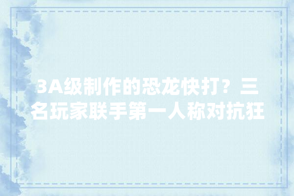 3A级制作的恐龙快打？三名玩家联手第一人称对抗狂暴恐龙_新兵_玩家 文字写作
