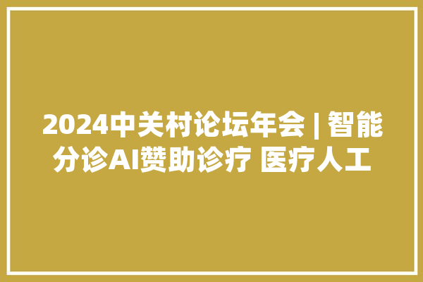 2024中关村论坛年会 | 智能分诊AI赞助诊疗 医疗人工智能未来还将若何构造？_人工智能_医疗 AI简讯