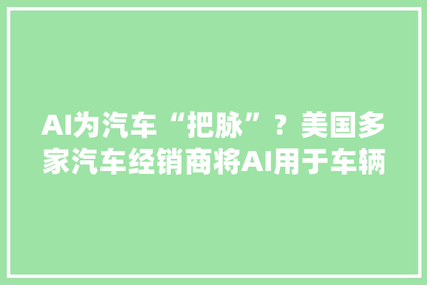 AI为汽车“把脉”？美国多家汽车经销商将AI用于车辆初步检查_车辆_经销商 智能问答