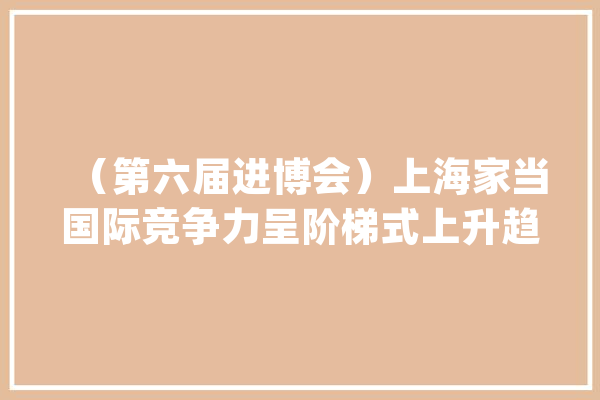 （第六届进博会）上海家当国际竞争力呈阶梯式上升趋势 新能源汽车和人工智能“双轮回”优势明显_家当_上海