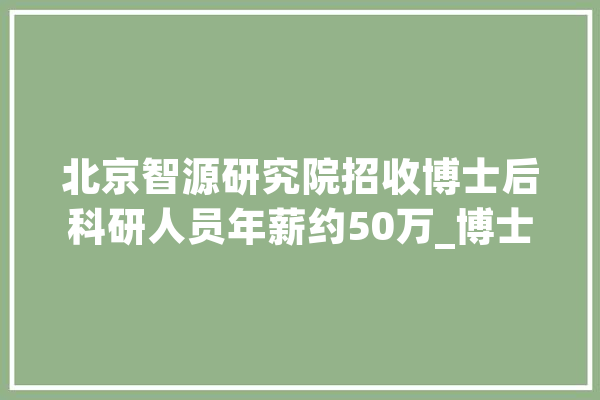 北京智源研究院招收博士后科研人员年薪约50万_博士后_科研