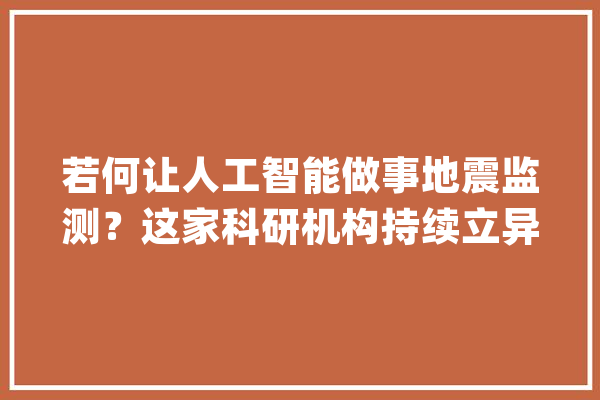 若何让人工智能做事地震监测？这家科研机构持续立异获重要进展_人工智能_数据