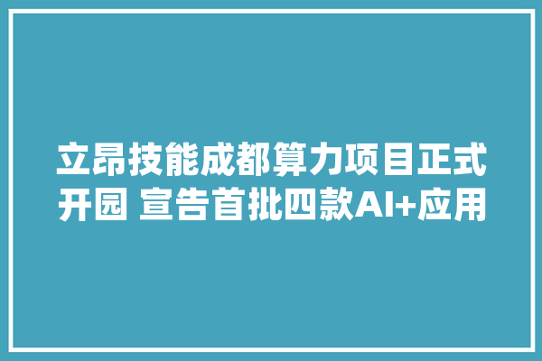立昂技能成都算力项目正式开园 宣告首批四款AI+应用_技巧_数据 AI简讯