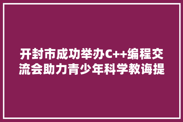 开封市成功举办C++编程交流会助力青少年科学教诲提升_开封市_人工智能