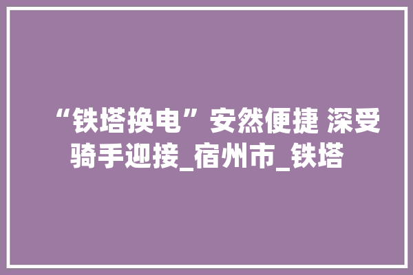 “铁塔换电”安然便捷 深受骑手迎接_宿州市_铁塔