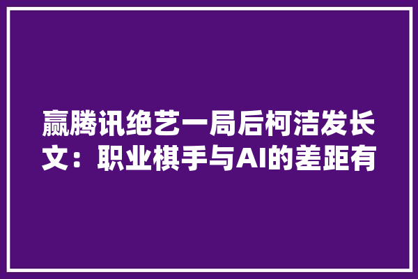 赢腾讯绝艺一局后柯洁发长文：职业棋手与AI的差距有多大年夜_绝艺_围棋