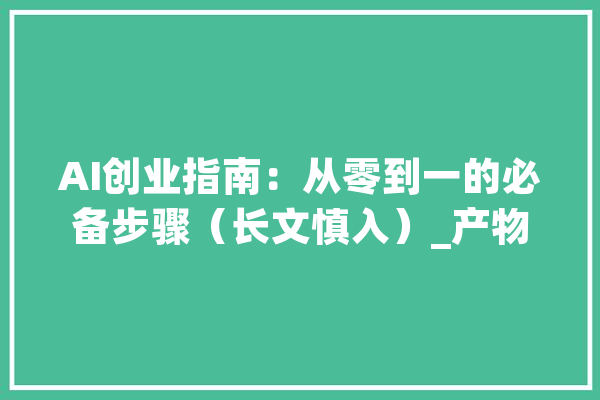 AI创业指南：从零到一的必备步骤（长文慎入）_产物_用户