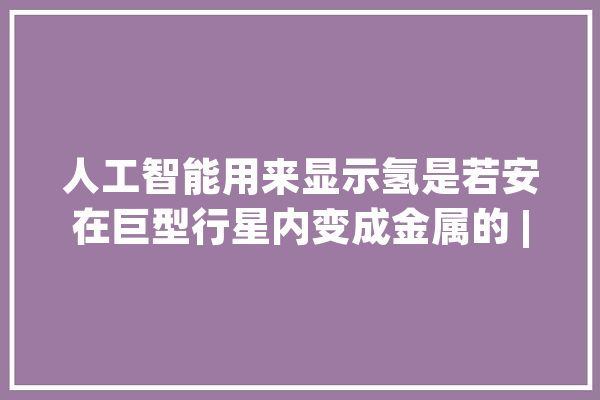 人工智能用来显示氢是若安在巨型行星内变成金属的 | 章鱼通_剑桥年夜学_行星