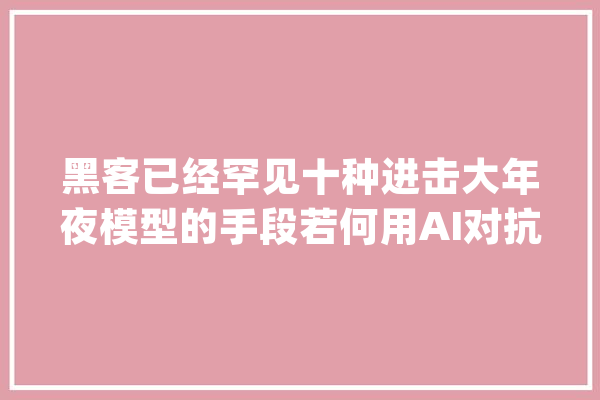 黑客已经罕见十种进击大年夜模型的手段若何用AI对抗AI？_模子_亚信 AI简讯