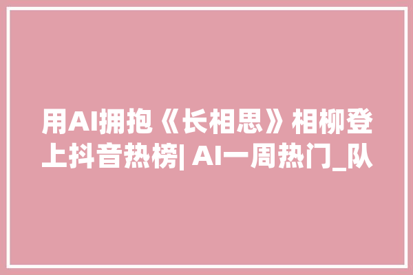 用AI拥抱《长相思》相柳登上抖音热榜| AI一周热门_队服_网友 云服务