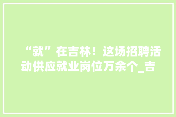 “就”在吉林！这场招聘活动供应就业岗位万余个_吉林省_家当 智能助手